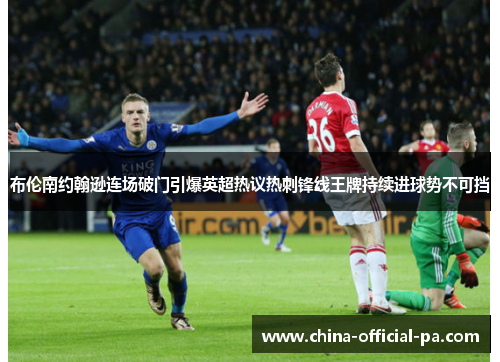 布伦南约翰逊连场破门引爆英超热议热刺锋线王牌持续进球势不可挡